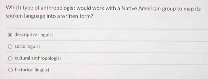 Which type of anthropologist would work with a Native American group to map its
spoken language into a written form?
descriptive linguist
sociolinguist
cultural anthropologist
historical linguist