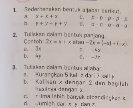 Sederhanakan bentuk aljabar berikut.
a. x+x+x C. p· p· p· p· p
b. y+y+y+y d. a· a· a· a· a
2. Tuliskan dalam bentuk panjang.
Contoh: 2x=x+x atau -2x=(-x)+(-x).
a. 3x c. -4x
b. 4y d. -7z
3. Tuliskan dalam bentuk aljabar.
a. Kurangkan 5 kali z dari 7 kali y.
b. Kalikan x dengan 2 dan bagilah
hasilnya dengan s.
c. r lima lebih banyak dibandingkan s.
d. Jumlah dari x, y, dan z.