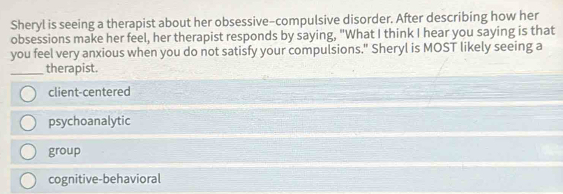 Sheryl is seeing a therapist about her obsessive-compulsive disorder. After describing how her
obsessions make her feel, her therapist responds by saying, "What I think I hear you saying is that
you feel very anxious when you do not satisfy your compulsions." Sheryl is MOST likely seeing a
_therapist.
client-centered
psychoanalytic
group
cognitive-behavioral