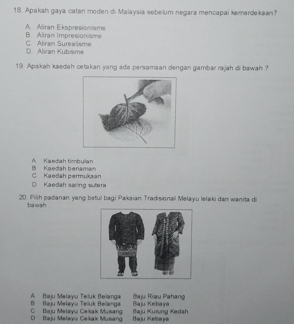 Apakah gaya catan moden di Malaysia sebelum negara mencapai kemerdekaan?
A. Aliran Ekspresionisme
B. Aliran Impresionisme
C. Aliran Surealisme
D. Aliran Kubisme
19. Apakah kaedah cetakan yang ada persamaan dengan gambar rajah di bawah ?
A Kaedah timbulan
B Kaedah benaman
C Kaedah permukaan
D Kaedah saring sutera
20. Pilih padanan yang betul bagi Pakaian Tradisional Melayu lelaki dan wanita di
bawah .
A Baju Melayu Teluk Belanga Baju Riau Pahang
B Baju Melayu Teluk Belanga Baju Kebaya
C Baju Melayu Cekak Musang Baju Kurung Kedah
D Baju Melayu Cekak Musang Baju Kebaya