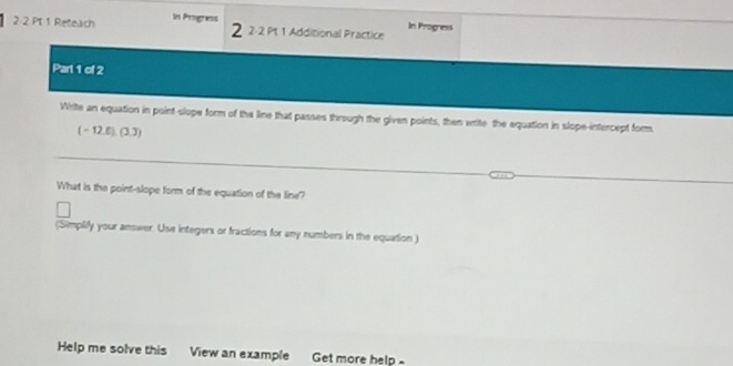 Reteach In Progress 
2 2-2 Pt 1 Additional Practice In Progress 
Parl 1 of 2 
Write an equation in point-slope form of the line that passes through the given points, then write the equation in slope-intercept form.
(-12.6)(3,3)
What is the point-slope form of the equation of the line? 
(Simplify your answer. Use integers or fractions for any numbers in the equation) 
Help me solve this View an example Get more help -