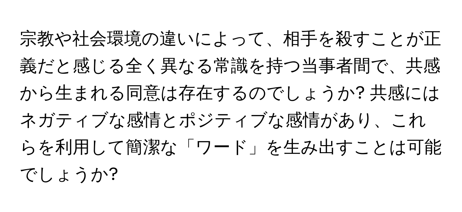 宗教や社会環境の違いによって、相手を殺すことが正義だと感じる全く異なる常識を持つ当事者間で、共感から生まれる同意は存在するのでしょうか? 共感にはネガティブな感情とポジティブな感情があり、これらを利用して簡潔な「ワード」を生み出すことは可能でしょうか?