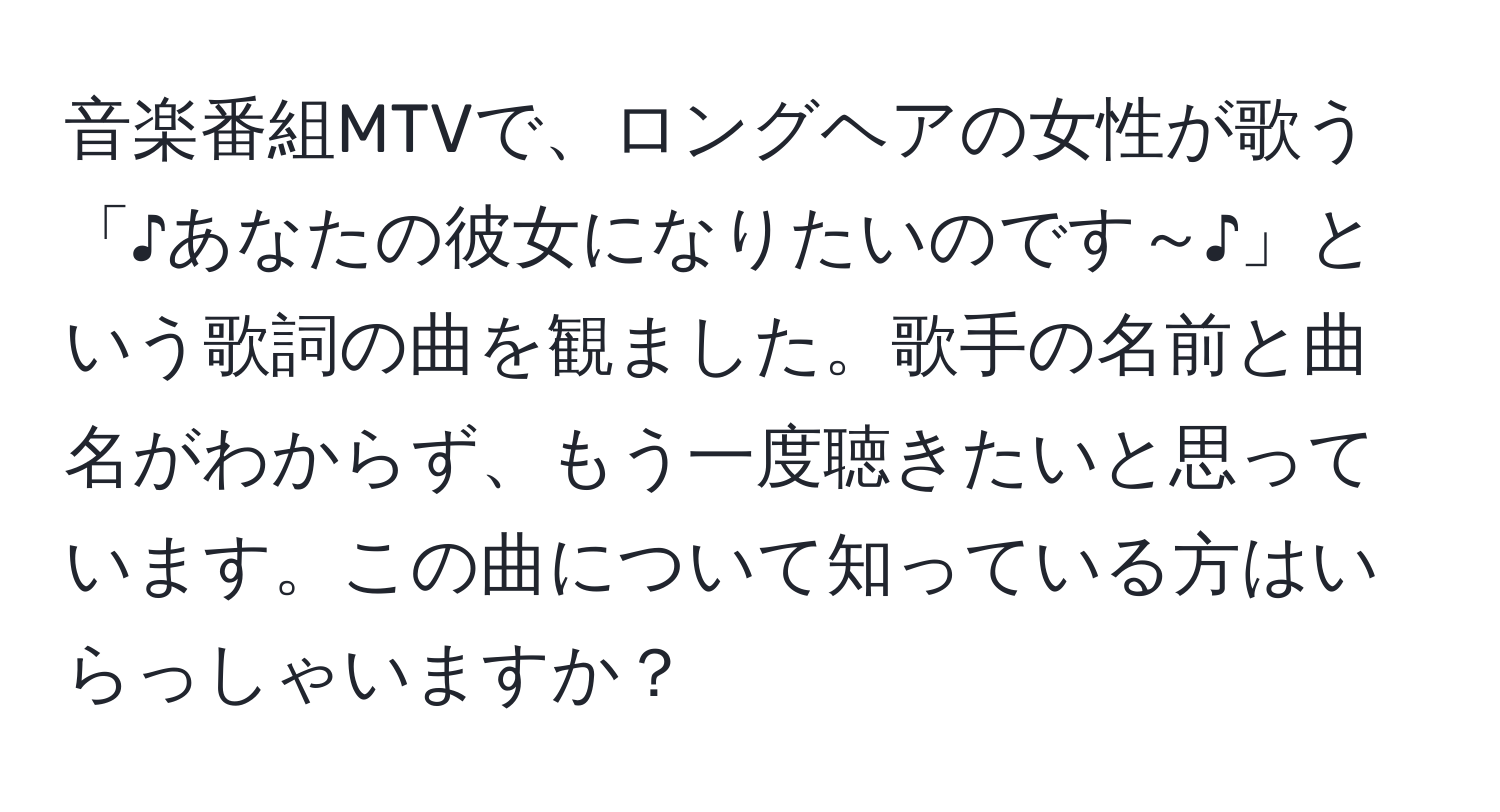 音楽番組MTVで、ロングヘアの女性が歌う「♪あなたの彼女になりたいのです～♪」という歌詞の曲を観ました。歌手の名前と曲名がわからず、もう一度聴きたいと思っています。この曲について知っている方はいらっしゃいますか？