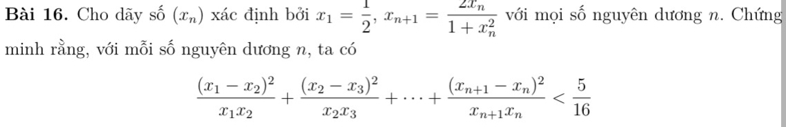 Cho dãy s c^(wedge) (x_n) xác định bởi x_1= 1/2 , x_n+1=frac 2x_n(1+x_n)^2 với mọi số nguyên dương n. Chứng 
minh rằng, với mỗi số nguyên dương n, ta có
frac (x_1-x_2)^2x_1x_2+frac (x_2-x_3)^2x_2x_3+·s +frac (x_n+1-x_n)^2x_n+1x_n