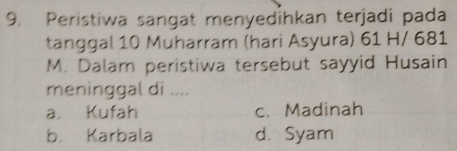 Peristiwa sangat menyedihkan terjadi pada
tanggal 10 Muharram (hari Asyura) 61 H/ 681
M. Dalam peristiwa tersebut sayyid Husain
meninggal di ....
a. Kufah c. Madinah
b. Karbala d. Syam