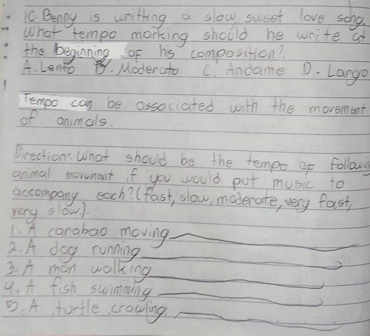 Benny is writting a slow sweet love soho.
What tempo marking should he write at
the beginning, of his composition?
A. Leno By, Moderato C. Andante D-Largo
Tempo can be associated with the movement
of animals.
Direction: What should be the tempo ef follow
animal movement if you would put music to
accompany each? (Past, slow, maderate, very fast,
very slow ).
1. A carabao moving_
3. A dog running_
3. A man walking_
4. A fish swimming_
5. A tortle crawling_
_