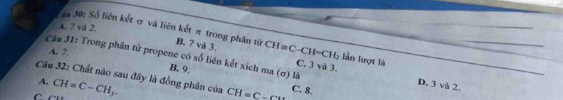 A. 7 và 2.
S# 30: Số liên kết σ và liên kết π trong phân tử CH=C-CH=CH_2 C. 3 và 3. lần lượt là
B. 7 và 3,
A. 7.
Câu 31: Trong phân tử propene có số liên kết xich ma (σ) là
B. 9.
Câu 32: Chất nào sau đây là đồng phân của CH=_ C-CH C. 8.
A. CH=C-CH_3.
D. 3 và 2.
C CL