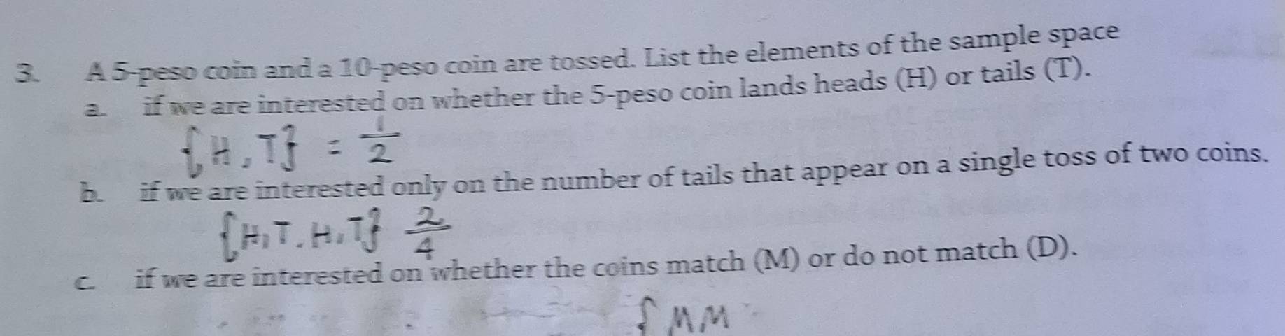 A 5-peso coin and a 10-peso coin are tossed. List the elements of the sample space 
a. if we are interested on whether the 5 -peso coin lands heads (H) or tails (T). 
b. if we are interested only on the number of tails that appear on a single toss of two coins. 
c. if we are interested on whether the coins match (M) or do not match (D).