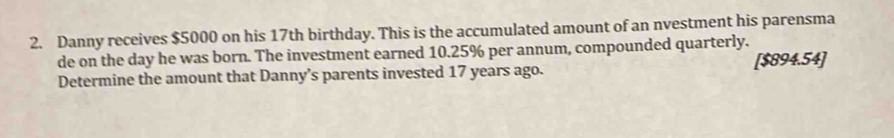 Danny receives $5000 on his 17th birthday. This is the accumulated amount of an nvestment his parensma 
de on the day he was born. The investment earned 10.25% per annum, compounded quarterly. 
Determine the amount that Danny’s parents invested 17 years ago. [ $894.54 ]