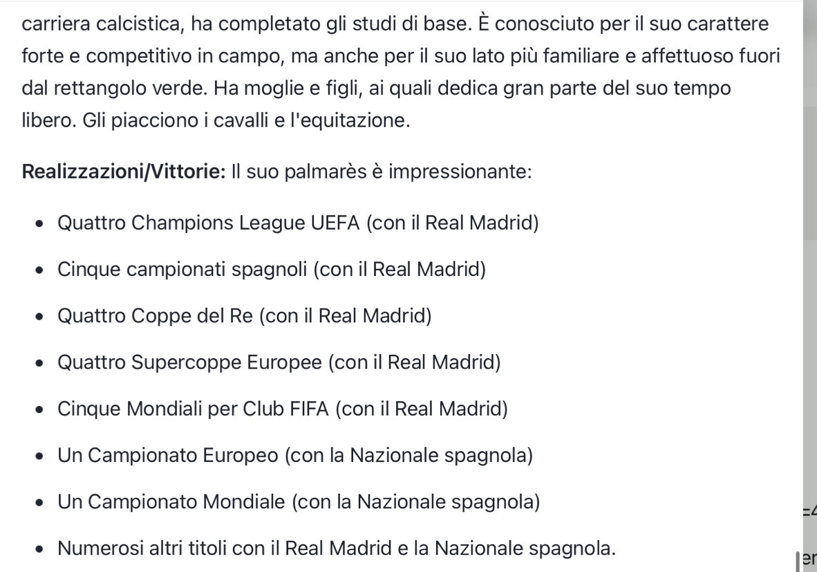 carriera calcistica, ha completato gli studi di base. É conosciuto per il suo carattere
forte e competitivo in campo, ma anche per il suo lato più familiare e affettuoso fuori
dal rettangolo verde. Ha moglie e figli, ai quali dedica gran parte del suo tempo
libero. Gli piacciono i cavalli e l'equitazione.
Realizzazioni/Vittorie: Il suo palmarès è impressionante:
Quattro Champions League UEFA (con il Real Madrid)
Cinque campionati spagnoli (con il Real Madrid)
Quattro Coppe del Re (con il Real Madrid)
Quattro Supercoppe Europee (con il Real Madrid)
Cinque Mondiali per Club FIFA (con il Real Madrid)
Un Campionato Europeo (con la Nazionale spagnola)
Un Campionato Mondiale (con la Nazionale spagnola)
=4
Numerosi altri titoli con il Real Madrid e la Nazionale spagnola.
er