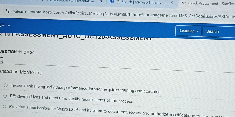 ehertive Ar Fünd amentals an (2) Search | Microsoft Teams Quick Assessment - SumTot 
wilearn.sumtotal.host/rcore/c/pillarRedirect?relyingParty=LM&url=app%2fmanagement%2fLMS_ActDetails.aspx%3fActiv 
Learning Search 
A 10T ASSESSMENT_AUTO_OCT20-ASSESSMENT 
JESTION 11 OF 20 
ansaction Monitoring 
Involves enhancing individual performance through required training and coaching 
Effectively drives and meets the quality requirements of the process 
Provides a mechanism for Wipro DOP and its client to document, review and authorize modifications to live nr