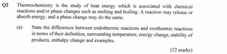 Thermochemistry is the study of heat energy which is associated with chemical 
reactions and/or phase changes such as melting and boiling. A reaction may release or 
absorb energy, and a phase change may do the same. 
(a) State the differences between endothermic reactions and exothermic reactions 
in terms of their definition, surrounding temperature, energy change, stability of 
products, enthalpy change and examples. 
(12 marks)