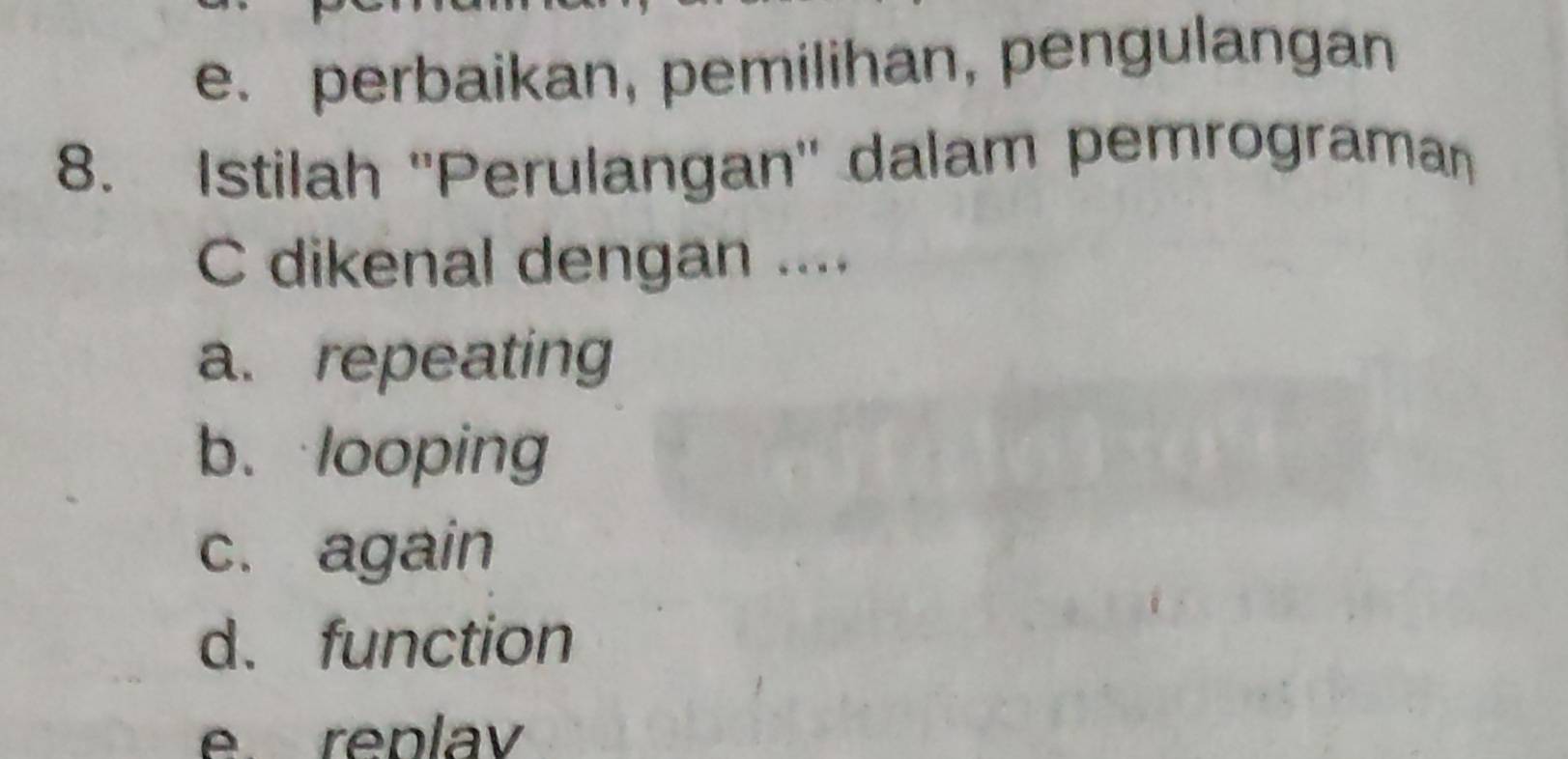 e. perbaikan, pemilihan, pengulangan
8. Istilah ''Perulangan'' dalam pemrograman
C dikenal dengan ....
a. repeating
b. looping
c. again
d. function
e. replav