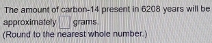 The amount of carbon- 14 present in 6208 years will be 
approximately □ grams. 
(Round to the nearest whole number.)