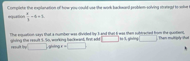 Complete the explanation of how you could use the work backward problem-solving strategy to solve t 
equation  x/3 -6=5. 
The equation says that a number was divided by 3 and that 6 was then subtracted from the quotient, 
giving the result 5. So, working backward, first add to 5, giving . Then multiply that 
result by □ , giving x=□.