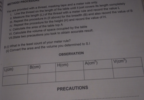 METHOD/ PROCEBURE
You are provided with a thread, masking tape and a meter rule only.
. Line the thread on the length of the table until it just covers its length completely
II. Measure the length (L) of the thread with a meter rule and record the value L
|/I. Repeat the procedure in (II above) for the breadth (B) and also record the value of B
/V. Repeat the procedure for the height (H) and record the value of H.
V. Calculate the area of the table top A
VI. Calculate the volume of space occupied by the table
VII.State two precautions you took to obtain accurate result.
B (i) What is the least count of your meter rule?
(ii) Convert the area and the volume you determined to S.I
OBSERVATION
PRECAU
_