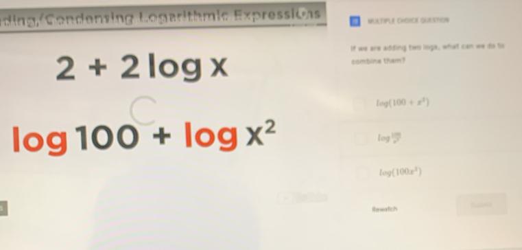 Éding,Condenzing Logerithmic Expressions NUKTIPLE CHSRER QURTON
If we are adding two logs, what can we do to
2+2log x combine tham?
log (100+x^3)
log 100+log x^2
log^(frac 100)x^7
log (100x^2)
Rewatch Tu