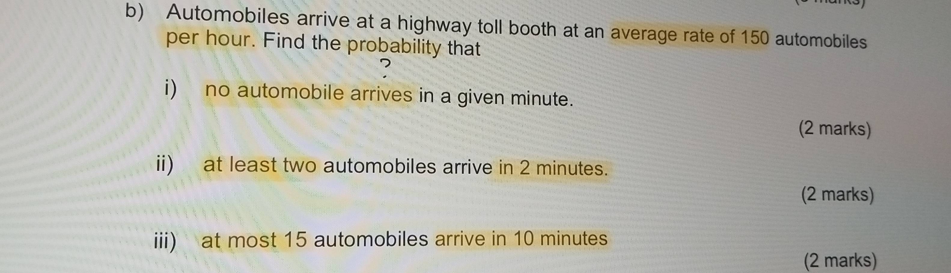 Automobiles arrive at a highway toll booth at an average rate of 150 automobiles 
per hour. Find the probability that 
? 
i) no automobile arrives in a given minute. 
(2 marks) 
ii) at least two automobiles arrive in 2 minutes. 
(2 marks) 
iii) at most 15 automobiles arrive in 10 minutes
(2 marks)