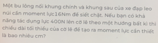 Một bu lông nối khung chính và khung sau của xe đạp leo 
núi cần moment lực16Nm đế siết chặt. Nếu bạn có khả 
năng tác dụng lực 400N lên cờ lê theo một hướng bất kì thì 
chiều dài tối thiều của cờ lê để tạo ra moment lực cần thiết 
là bao nhiêu cm?