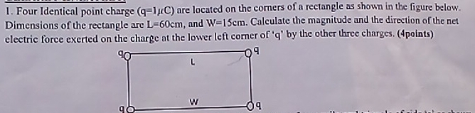 Four Identical point charge (q=1mu C) are located on the corners of a rectangle as shown in the figure below. 
Dimensions of the rectangle are L=60cm , and W=15cm. Calculate the magnitude and the direction of the net 
electric force exerted on the charge at the lower left corner of ‘ q ' by the other three charges. (4points)