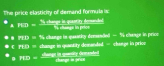 The price elasticity of demand formula is:
A PED= % changeinquar/% ours  tity demanded
in price
B PED=% change in quantity demanded — % change in price
C PED= change in quantity demanded — change in price
D PED= overline BC
hange in quantity demanded
change in price