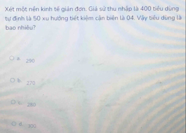 Xét một nền kinh tế giản đơn. Giả sử thu nhập là 400 tiêu dùng
tự định là 50 xu hướng tiết kiệm cận biên là 04. Vậy tiêu dùng là
bao nhiêu?
a. 290
b. 270
C 280
d. 300