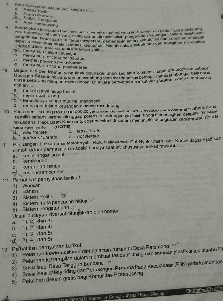Ratu Kalinyamat adalah putri keliga da....
b. Sunan Prawata a. Raden Toyib
Suitan Trenggana d.  Arya Penangsan
. Rangelolaan keuangan berfungsi untuk menekan hai-hai yang tidak diinginkan pada masa mendalang
Ada, beberapa tahapan yang dia kulck meneken hai hai yong tidac gan kouangan. Dalam melakukan
pengelolaan keuangan kita haruahukanstatük melakukan pangeä kebutuhan den keinginan sehingga
dapat menentukan skala priontas kegełahui perbedasan an Kebutuhan dan keinginan meripakan
langkah dalam perencanaan keuangan yaitu
a menyusun tujuan keuangan
b. menyusun rencana pendapatan
c. memilih prioritas pengeluaran
d. menyusun rencana pengeluaran
9. Bagian dan pendapatan yang tidak digunakan untuk kegiatan konsumsi dapat dikategorikan sebagat
tabungan. Seseorang yang gemar menabung akan mendapatkan berbagai manfaat tabungan baik untuk
masa sekarang maupun masa depan. Dr antara pemyataan berkut yang bukan manfaat menabung
adalah ....
a melatih gaya hidup hema menambah utạng
c.  tersedianya uang untuk hal mendesak
d mencapai tujuan keuangan di masa mendatang
10. Kanu memiliki uang Rp10.000.000,00 yang akan digunakan untuk investasi pada instrumen saham. Kanu
memilih saham karena dianggap potensi keuntungannya lebiḥ tinggi dibandingkan dengan investasi
reksadana. Keputusan Kanu untuk berinvestasi di saham menunjukkan tingkatan kemampuan literasi
keuangan yaitu .... (HOTS) c. less litérate
well literate
b. sufficient literate
d. not literate
11. Perjuangan Laksamana Malahayati, Ratu Kalinyamat, Cut Nyak Dhien, dan Kartini dapat dijadikan
contoh dalam permasalahan sosial budaya saat ini, khususnya terkait masalah ....
a. kesenjangan sosial
b. kemiskinan
c. kenakalan remaja
kesetaraan gender
12. Perhatikan pernyataan berikut!
1) Warisan
2) Bahasa
3) Sistem Politik
4) Sistem mata pencarian hidup
5) Sistem pengetahuan
Unsur budaya universal ditunjukkan oleh nomor ....
a. 1), 2), dan 3)
b. 1), 2), dan 4)
c. 1), 3), dan 5)
d 2), 4), dan 5)
13. Perhatikan pernyataan berikut!
1) Pelatihan kewirausahaan dari halaman rumah di Desa Paremono
2) Pelatihan ketrampilan dalam membuat tas daur ulang dari sampah plastik untuk ibu-ibu Pl
3) Sosialisasi Desa Tangguh Bencana
4) Sosialisasi safety riding dan Pertolongan Pertama Pada Kecelakaan (P3K) pada komunitas
5) Pelatihan desain grafis bagi Komunitas Postcrossing
VI SMP/MTs Semester Genap - MGMP Kab. Cilacap Kiri Prhum Mordsh e