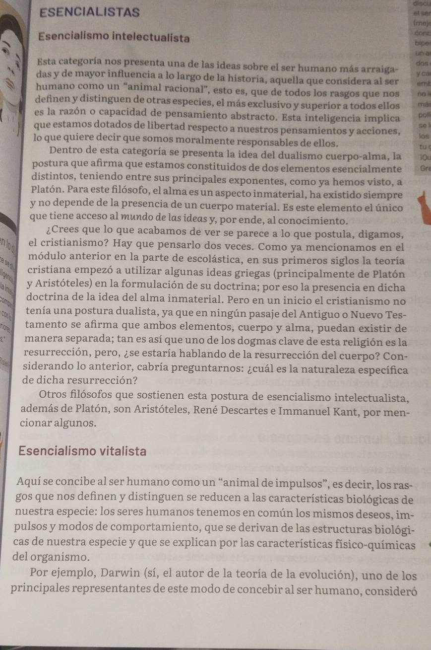 discu
ESENCIALISTAS et ser
(moj
Esencialismo intelectualista
dont
bipe
un ar
Esta categoría nos presenta una de las ideas sobre el ser humano más arraiga- dos
das y de mayor influencia a lo largo de la historia, aquella que considera al ser y ca
emt
humano como un “animal racional”, esto es, que de todos los rasgos que nos no l
definen y distinguen de otras especies, el más exclusivo y superior a todos ellos mái
es la razón o capacidad de pensamiento abstracto. Esta inteligencia implica poll
que estamos dotados de libertad respecto a nuestros pensamientos y acciones, los se l
lo que quiere decir que somos moralmente responsables de ellos.
tuō
Dentro de esta categoría se presenta la idea del dualismo cuerpo-alma, la iOu
postura que afrma que estamos constituidos de dos elementos esencialmente Gre
distintos, teniendo entre sus principales exponentes, como ya hemos visto, a
Platón. Para este filósofo, el alma es un aspecto inmaterial, ha existido siempre
y no depende de la presencia de un cuerpo material. Es este elemento el único
que tiene acceso al mundo de las ideas y, por ende, al conocimiento.
¿Crees que lo que acabamos de ver se parece a lo que postula, digamos,
nlod
el cristianismo? Hay que pensarlo dos veces. Como ya mencionamos en el
módulo anterior en la parte de escolástica, en sus primeros siglos la teoría
e se . cristiana empezó a utilizar algunas ideas griegas (principalmente de Platón
igen
aln
y Aristóteles) en la formulación de su doctrina; por eso la presencia en dicha
doctrina de la idea del alma inmaterial. Pero en un inicio el cristianismo no
ompa
conl
tenía una postura dualista, ya que en ningún pasaje del Antiguo o Nuevo Tes-
rore
tamento se afirma que ambos elementos, cuerpo y alma, puedan existir de
S." manera separada; tan es así que uno de los dogmas clave de esta religión es la
resurrección, pero, ¿se estaría hablando de la resurrección del cuerpo? Con-
the siderando lo anterior, cabría preguntarnos: ¿cuál es la naturaleza específica
de dicha resurrección?
Otros filósofos que sostienen esta postura de esencialismo intelectualista,
además de Platón, son Aristóteles, René Descartes e Immanuel Kant, por men-
cionar algunos.
Esencialismo vitalista
Aquí se concibe al ser humano como un “animal de impulsos”, es decir, los ras-
gos que nos definen y distinguen se reducen a las características biológicas de
nuestra especie: los seres humanos tenemos en común los mismos deseos, im-
pulsos y modos de comportamiento, que se derivan de las estructuras biológi-
cas de nuestra especie y que se explican por las características físico-químicas
del organismo.
Por ejemplo, Darwin (sí, el autor de la teoría de la evolución), uno de los
principales representantes de este modo de concebir al ser humano, consideró