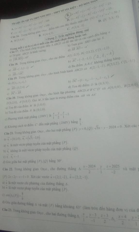 Là Liệu ôn tập tn thPt năm 2025 - thPt vô văn kiệt - bộ môn toài (x+6)^2+(y-9)^2-(z-15)^2=25
B.
D. (S) x^2+y^2+z^2=50 Q(-3,3,-5)
C (x-6)^2-(y-9)^2+(x-13)^2=100 êm nào sau đây thuộc mặt cầu (x-6)^2+(x-9)^2+(x+15)^2=25.
A. (x+6)^2+(x+9)^2+(x-15)^2=100
p.
C. P(3;4;-5)
C B. N(4,4,5)
A. M(3,4,6) Đạng 2: Trắc nghiệm đủng -sai
b) Tam giác SBD cân tại S.
Trong mỗi y a) bị c) đ) ở mỗi câu thí sinh chọn đùng hoặc sai
Cầu 17. Cho hình chóp tử giác đều 5 ACD có độ đài tát cả các cạnh đều bằng #
a) Từ giác A/CD là hình vuộng
Câu 18. Trong không gian Orz , cho các điểm A(1;-2;3),B(-2;1;2),C(3,-1;2) d) overline SH.overline BD=-u^3
c (vector SN,vector BD)=45°
b)
a) overline AB=(-3,3-1)
Câu 19. Trong không gian Ooz , cho hình bình hành ABCD có đ) Ba điểm A,B,C không thắng hãng vector AC=(-2,-1,1).(2,1,-1) A(2;-1;-2),B(3;1;2),C(1;-1;1)
c) overline AB=3overline AC
và D(x_0,y_0,z_2 )
a) overline AB=(1,2,4) b) vector DC=(1-x_0;-1-y_0;1-z_0)
c overline DC=overline AB d) Tọa độ điểm D1A(0,3:3). A(0;0;0),B(2;0;0)
Câu 20. Trong không gian Oxiz , cho hình lập phương ABCD.A B'C'D' có
a) Toa độ của điêm M là D(0.2,0endpmatrix ,A^-(0,0,2). Gọi M, N lần lượt là trung điểm của AB và
AA'.
(1;0;0).
b) Toạ độ của điểm N là (0;1;0).
ci Phương trinh mặt phẳng (DMN) là  x/1 + y/2 + z/1 =1.
d) Khoảng cách tử điểm C' đến mật phẳng (DMN) bằng  8/3 .
Câu 21, Trong không gian Oxy , cho hai mặt phẳng (P):y=0,(Q):sqrt(3)x-y-2024=0 Xét các 
t vector n_1=(0,1,0),vector n_1=(sqrt(3),-1,0).
a) < là một vécto pháp tuyển của mặt phẳng ( P).
b)  vector s_1 không là một véctơ pháp tuyển của mặt phẳng (Q).
c) overline s_1:overline s_2=-1
di Góc giữa hai mặt phẳng (P),(Q) bằng 30°.
Cân 22. Trong không gian Oxyz , cho đường thắng A  (x-2024)/2 = y/1 = (z+2025)/-2  và mặt ī
(P) 2x+2y-z+1=0 Xét các vecto overline u=(2;1;-2),overline n=(2,2,-1).
a) à là một vecto chi phương của đường thăng A
b) ê lã một vecto pháp tuyển của mật phẳng (P).
c) cos (△ (P))= 8/9 
d) Goc giữa đường thăng A va mặt () bằng khoàng 63° (làm trôn đến hàng đơn vị của đ
Câu 23. Trong không gian Os)π , cho hai đường thắng ∆  x/1 = (y-3)/-1 = (z+3)/2 ,△ _1: (x+4)/2 = (y+3)/1 