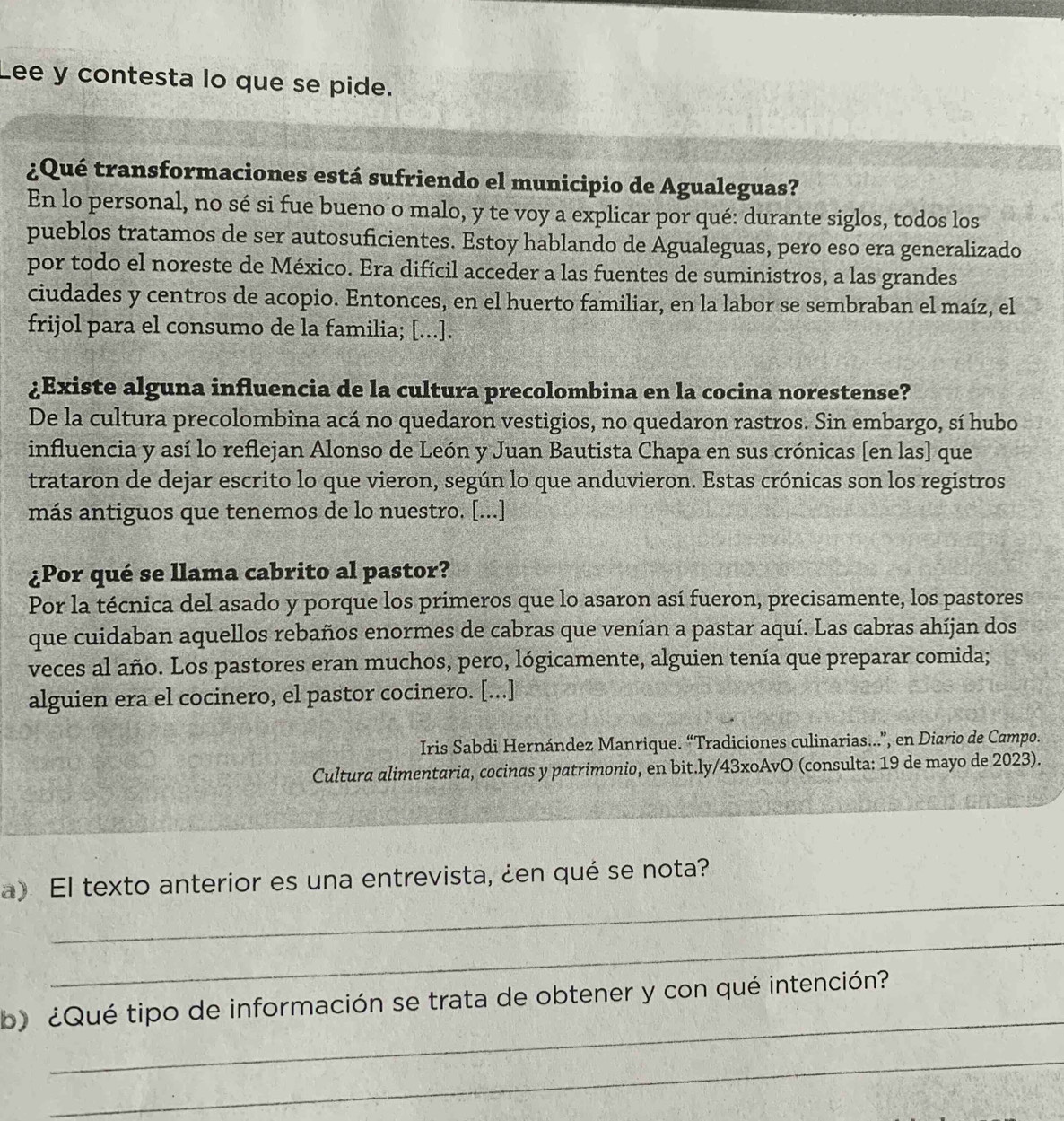 Lee y contesta lo que se pide.
¿Qué transformaciones está sufriendo el municipio de Agualeguas?
En lo personal, no sé si fue bueno o malo, y te voy a explicar por qué: durante siglos, todos los
pueblos tratamos de ser autosuficientes. Estoy hablando de Agualeguas, pero eso era generalizado
por todo el noreste de México. Era difícil acceder a las fuentes de suministros, a las grandes
ciudades y centros de acopio. Entonces, en el huerto familiar, en la labor se sembraban el maíz, el
frijol para el consumo de la familia; [...].
¿Existe alguna influencia de la cultura precolombina en la cocina norestense?
De la cultura precolombina acá no quedaron vestigios, no quedaron rastros. Sin embargo, sí hubo
influencia y así lo reflejan Alonso de León y Juan Bautista Chapa en sus crónicas [en las] que
trataron de dejar escrito lo que vieron, según lo que anduvieron. Estas crónicas son los registros
más antiguos que tenemos de lo nuestro. [...]
¿Por qué se llama cabrito al pastor?
Por la técnica del asado y porque los primeros que lo asaron así fueron, precisamente, los pastores
que cuidaban aquellos rebaños enormes de cabras que venían a pastar aquí. Las cabras ahíjan dos
veces al año. Los pastores eran muchos, pero, lógicamente, alguien tenía que preparar comida;
alguien era el cocinero, el pastor cocinero. [...]
Iris Sabdi Hernández Manrique. “Tradiciones culinarias...”, en Diario de Campo.
Cultura alimentaria, cocinas y patrimonio, en bit.ly/43xoAvO (consulta: 19 de mayo de 2023).
_
a) El texto anterior es una entrevista, ¿en qué se nota?
_
_
b ¿Qué tipo de información se trata de obtener y con qué intención?
_