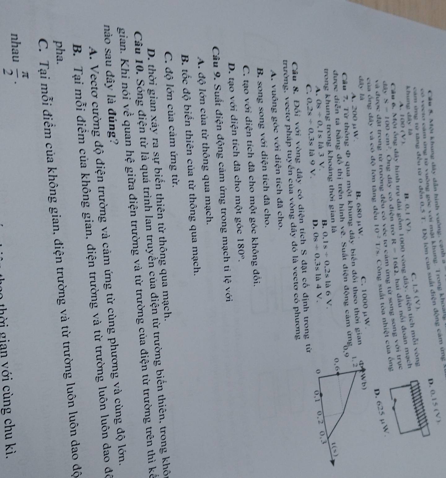 Câu 5, Một khung đây dẫn hình vuông, cạnh a
D. 0,15 (V ).
có veetơ cảm ứng tử vuỡng góc với mặt khung. Trong khoang
cảm ứng từ tăng đều từ 0 đến 0,5 T. Độ lớn của suất điện động cảm ứng
C. l,5 (V).
khung dây là
A. 100(V) B. 0,1 (V).
Cầu 6. Một ống đãy hình trụ dài gồm 1000 vòng dây, diện tích mỗi vòng
đây S=100cm^2 Ông đây có điện trở R=16Omega , hai đầu nổi đoàn mạch
của ống đây và có độ lớn tăng đều 10^(-2) 17 /s. Công suất tòa nhiệt của ống
và đí
2 từ trường đều có véc tơ cảm ứng từ song song với trục
D. 625 µW.
dây là
A. 200 μW. B. 680 μW.
C.
Cầu 7. Từ thông Φ qua một khung dây biến đổi theo thời gian 1000mu W.
được diễn tả bằng đồ thị trên hình vẽ. Suất điện động cảm ứng 
trong khung trong khoáng thời gian là
A. Os/ 0.1sla3V. B. 0.1s/ 0.2sla6V.
C. 0.2s/ 0.3sla9V. D. Os/ 0.3sla4V.
Câu 8. Đối với vòng dây có diện tích S đặt cố định trong từ
trường, vectơ pháp tuyển của vòng dây đó là vectơ có phương
A. vuông góc với diện tích đã cho.
B. song song với diện tích đã cho.
C. tạo với diện tích đã cho một góc không đổi.
D. tạo với diện tích đã cho một góc 180°.
Câu 9. Suất điện động cảm ứng trong mạch ti lệ với
A. độ lớn của từ thông qua mạch.
B. tốc độ biến thiên của từ thông qua mạch.
C. độ lớn của cảm ứng từ.
D. thời gian xảy ra sự biến thiên từ thông qua mạch.
Câu 10. Sóng điện từ là quá trình lan truyền của điện từ trường biến thiên, trong khôi
gian. Khi nói về quan hệ giữa điện trường và từ trường của điện từ trường trên thì kế
nào sau đây là đúng?
A. Vectơ cường độ điện trường và cảm ứng từ cùng phương và cùng độ lớn.
B. Tại mỗi điểm của không gian, điện trường và từ trường luôn luôn dao đô
pha.
C. Tại mỗi điểm của không gian, điện trường và từ trường luôn luôn dao độ
nhau  π /2 .
thời gian với cùng chu kì.