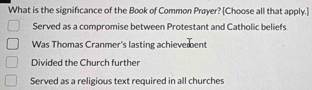 What is the signifcance of the Book of Common Prayer? [Choose all that apply.]
Served as a compromise between Protestant and Catholic beliefs
Was Thomas Cranmer's lasting achievement
Divided the Church further
Served as a religious text required in all churches