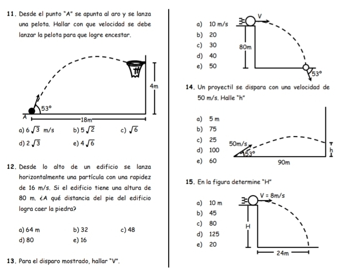 Desde el punto "A" se apunta al aro y se lanza
V
una pelota. Hallar con que velocidad se debe a) 10 m/s 3
lanzar la pelota para que logre encestar. b) 20
c) 30 80m
d) 40
e) 50
53°
14. Un proyectil se dispara con una velocidad de
50 m/s. Halle "h"
a) 5 m
a) 6sqrt(3)m/s b) 5sqrt(2) c) sqrt(6) b) 75
d) 2sqrt(3) e) 4sqrt(6) c) 25 50m/s T
d) 100 53°
h
⊥
e) 60
12. Desde lo alto de un edificio se lanza 90m
horizontalmente una partícula con una rapidez 15. En la figura determine "H"
de 16 m/s. Si el edificio tiene una altura de
80 m. ¿A qué distancia del pie del edificio a) 10 m
logra caer la piedra? b) 45
c 80
a) 64 m b) 32 c) 48 d) 125
d) 80 e) 16 e) 20
13. Para el disparo mostrado, hallar "V".