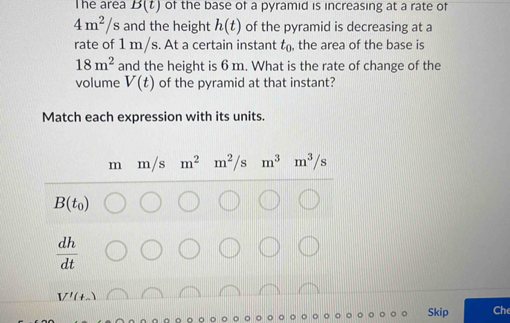 he area B(t) of the base of a pyramid is increasing at a rate of
4m^2/s and the height h(t) of the pyramid is decreasing at a 
rate of 1 m/s. At a certain instant t_0 , the area of the base is
18m^2 and the height is 6 m. What is the rate of change of the 
volume V(t) of the pyramid at that instant? 
Match each expression with its units.
m m/s m^2 m^2/s m^3m^3/s
B(t_0)
 dh/dt 
V'(t_sim )
Skip Che