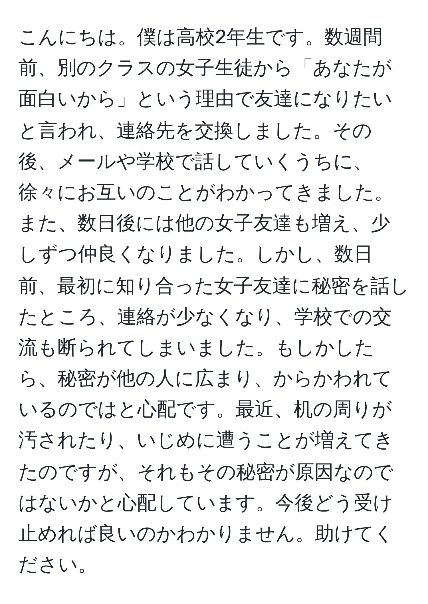 こんにちは。僕は高校2年生です。数週間前、別のクラスの女子生徒から「あなたが面白いから」という理由で友達になりたいと言われ、連絡先を交換しました。その後、メールや学校で話していくうちに、徐々にお互いのことがわかってきました。また、数日後には他の女子友達も増え、少しずつ仲良くなりました。しかし、数日前、最初に知り合った女子友達に秘密を話したところ、連絡が少なくなり、学校での交流も断られてしまいました。もしかしたら、秘密が他の人に広まり、からかわれているのではと心配です。最近、机の周りが汚されたり、いじめに遭うことが増えてきたのですが、それもその秘密が原因なのではないかと心配しています。今後どう受け止めれば良いのかわかりません。助けてください。