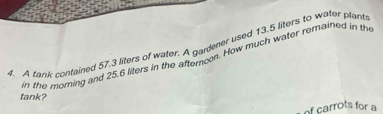 A tank contained 57.3 liters of water. A gardener used 13.5 liters to water plant 
in the morning and 25.6 liters in the afternoon. How much water remained in th 
tank? 
of carrots for a