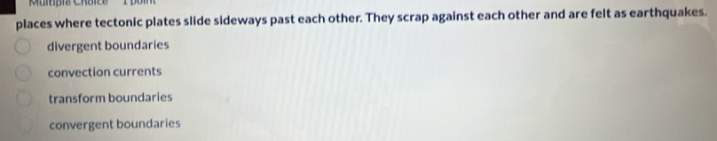 Multipis Chaico 
places where tectonic plates slide sideways past each other. They scrap against each other and are felt as earthquakes.
divergent boundaries
convection currents
transform boundaries
convergent boundaries
