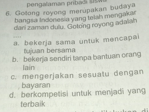 pengalaman pribadi sISW.
6. Gotong royong merupakan budaya
bangsa Indonesia yang telah mengakar
dari zaman dulu. Gotong royong adalah
….
a. bekerja sama untuk mencapai
tujuan bersama
b. bekerja sendiri tanpa bantuan orang
lain
c. mengerjakan sesuatu dengan
bayaran
d. berkompetisi untuk menjadi yang
terbaik