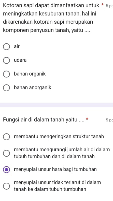 Kotoran sapi dapat dimanfaatkan untuk * 5pc
meningkatkan kesuburan tanah, hal ini
dikarenakan kotoran sapi merupakan
komponen penyusun tanah, yaitu ....
air
udara
bahan organik
bahan anorganik
Fungsi air di dalam tanah yaitu .... * 5 pc
membantu mengeringkan struktur tanah
membantu mengurangi jumlah air di dalam
tubuh tumbuhan dan di dalam tanah
menyuplai unsur hara bagi tumbuhan
menyuplai unsur tidak terlarut di dalam
tanah ke dalam tubuh tumbuhan