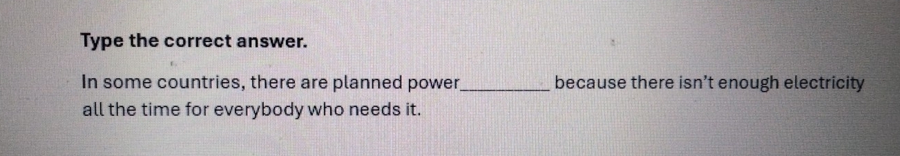 Type the correct answer. 
In some countries, there are planned power_ because there isn’t enough electricity 
all the time for everybody who needs it.