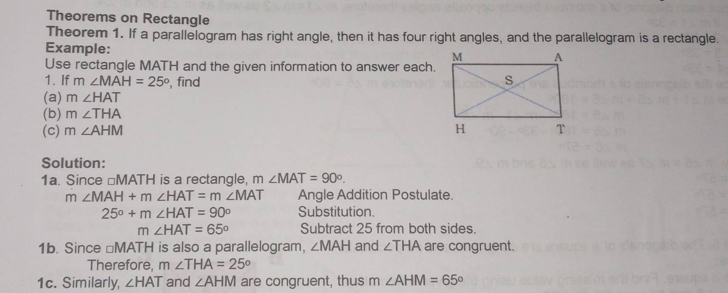 Theorems on Rectangle 
Theorem 1. If a parallelogram has right angle, then it has four right angles, and the parallelogram is a rectangle. 
Example: 
Use rectangle MATH and the given information to answer each. 
1. If m∠ MAH=25° , find 
(a) m∠ HAT
(b) m∠ THA
(c) m∠ AHM
Solution: 
1a. Since ⊥ MATH is a rectangle, m∠ MAT=90°.
m∠ MAH+m∠ HAT=m∠ MAT Angle Addition Postulate.
25°+m∠ HAT=90° Substitution.
m∠ HAT=65° Subtract 25 from both sides. 
1b. Since □MATH is also a parallelogram, ∠ MAH and ∠ THA are congruent. 
Therefore, m∠ THA=25°
1c. Similarly, ∠ HAT and ∠ AHM are congruent, thus m∠ AHM=65°