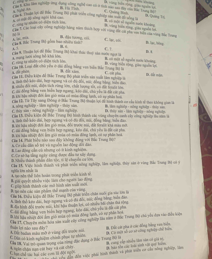 C. rừng tự 1 ngưồn hước khoản 
D. vùng biển rộng, giàu nguồn lợi.
Câu 5. Khu lâm nghiệp ứng dụng công nghệ cao có ở tỉnh nào sau đây của Bắc Trung Bộ?
A. Nghệ An. B. Hà Tĩnh.
C. Quảng Bình. D. Quáng Trj.
e  Câu 6. Thuận lợi đề Bắc Trung Bộ phát triển công nghiệp sản xuất đồ uống là
A. có mật độ sống ngòi khá cao.
C. rừng tự nhiên có diện tích lớn.
B. có một số nguồn nước khoáng.
D. vùng biển rộng, giàu nguồn lợi.
Cầu 7, Các loại cây công nghiệp hàng năm thích hợp với vùng đắt cát pha ven biển của vùng Bắc Trung
21 Bộ là
A. lạc, mía.
B. đậu tương, cói. C. lạc, cói. D. lạc, bông.
Câu 8. Bắc Trung Bộ gồm bao nhiêu tinh?
2 A. 5.
B. 6. C. 7.
Câu 9. Thuận lợi đề Bắc Trung Bộ khai thác thuỷ sản nước ngọt là D. 8.
A. mạng lưới sông hồ khá lớn
B. có một số nguồn nước khoáng.
021 C. rừng tự nhiên có diện tích lớn.
D. vùng biển rộng, giàu nguồn lợi.
it Câu 10. Loại đất chủ yếu ở dài đồng bằng ven biển Bắc Trung Bộ là
A. đất phèn. B. đất xám. C. cát pha. D. đắt mặn.
câu 11. Điều kiện đề Bắc Trung Bộ phát triển sản xuất lâm nghiệp là
A. lãnh thổ kéo dài, hẹp ngang và có dủ đồi, núi; đồng bằng; biên đảo.
B nhiều đồi núi, diện tích rừng lớn, chất lượng tốt, có đất feralit lớn.
C. đải đồng bằng ven biển hẹp ngang, kéo dài, chủ yếu là đất cát pha
D. khí hậu nhiệt đới âm gió mùa có mùa đông lạnh, có sự phân hoá.
Câu 12. Từ Tây sang Đông ở Bắc Trung Bộ thuận lợi để hình thành cơ cầu kinh tế theo không gian là
A. nông nghiệp - lâm nghiệp - thủy sản. B. lâm nghiệp - nông nghiệp - thủy sản.
C. thủy sản - nông nghiệp - lâm nghiệp. D. thủy sản - lâm nghiệp - nông nghiệp.
Câu 13. Điều kiện đề Bắc Trung Bộ hình thành các vùng chuyên canh cây công nghiệp lâu năm là
A lãnh thổ kéo dài, hẹp ngang và có đủ đồi, núi, đồng bằng; biển đảo.
B. khí hậu nhiệt đới ẩm gió mùa, đồi trước núi, đất feralit khá màu mỡ.
C. dải đồng bằng ven biển hẹp ngang, kéo dài, chủ yếu là đất cát pha.
D. khí hậu nhiệt đới ẩm gió mùa có mùa đông lạnh, có sự phân hoá.
Câu 14. Phát biểu nào sau đây không đúng với Bắc Trung Bộ?
A. Cơ cấu dân số trẻ và nguồn lao động dồi dào.
B. Lao động cần cù nhưng có ít kinh nghiệm.
C. Cơ sở hạ tầng ngày càng được đầu tư xây dựng.
D. Nhiều thành phần dân tộc, tỉ lệ chuyển cư lớn.
Cầu 15. Việc hình thành và phát triển nông nghiệp, lâm nghiệp, thủy sản ở vùng Bắc Trung Bộ có ý
nghĩa lớn nhất là
A. tạo nên thể liên hoàn trong phát triển kinh tế.
B. giải quyết nhiều việc làm cho người lao động.
C. giúp hình thành các mô hình sản xuất mới.
D. tạo nên các sản phầm thế mạnh của vùng.
Câu 16. Điều kiện đề Bắc Trung Bộ phát triển chăn nuôi gia súc lớn là
A. lãnh thổ kéo dài, hẹp ngang và có đủ đồi, núi; đồng bằng; biển đảo.
B. địa hình đồi trước núi, khí hậu thuận lợi, có nhiều bãi chăn thả rộng.
C. dải đồng bằng ven biển hẹp ngang, kéo dài, chủ yếu là đất cát pha.
D. khí hậu nhiệt đới âm gió mùa có mùa đông lạnh, có sự phân hoá.
Câu 17. Chuyên môn hóa sản xuất cây công nghiệp lâu năm ở Bắc Trung Bộ chủ yếu dựa vào điều kiện
thuận lợi nào sau đây?
A. Đất badan màu mỡ ở vùng đồi trước núi. B. Đất cát pha ở các đồng bằng ven biển.
C. Dân có kinh nghiệm chinh phục tự nhiên. D. Có một số cơ sở công nghiệp chế biển.
Câu 18. Vai trò quan trọng của rừng đặc dụng ở Bắc Trung Bộ là
B. cung cấp nhiều lâm sản có giá trị.
A. ngăn chặn nạn cát bay và cát chảy.
D. bảo tồn các loài sinh vật quý hiểm.
C in chủ vều dẫn đến việc phải hình thành và phát triển cơ cầu nông nghiệp, lâm
C. hạn chế tác hai các cơn lũ đột ngột.