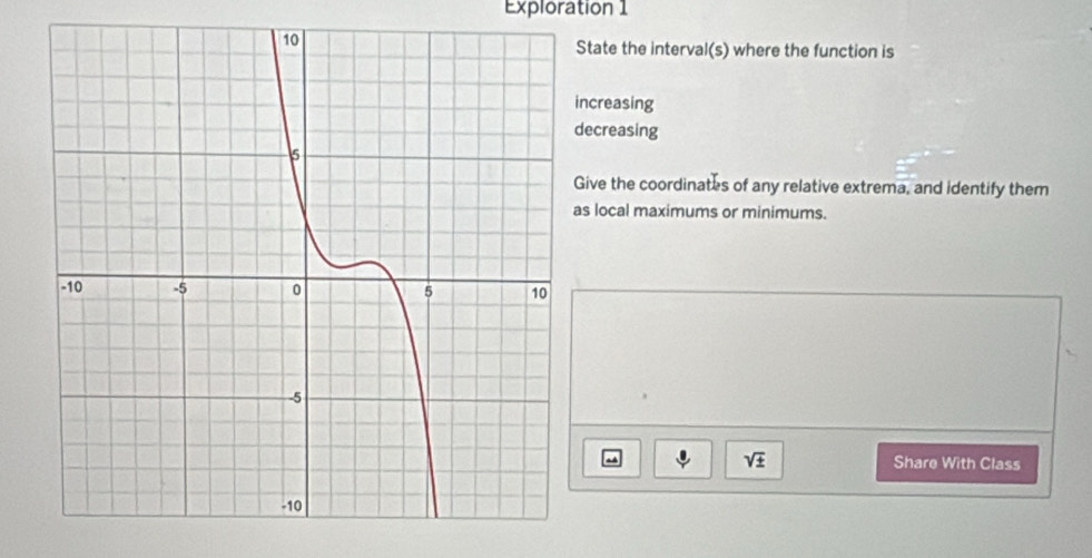 Exploration 1 
State the interval(s) where the function is 
increasing 
decreasing 
Give the coordinates of any relative extrema, and identify them 
as local maximums or minimums.
sqrt(± ) Share With Class