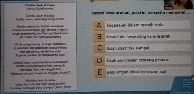 Cintaku Jauh di Pulau
Karya Chairil Anwar
Cintaku jauh di pulau Secara keseluruhan, puisi ini bercerita mengenai
Gadis manis, sekarang iseng sendiri
A
Perahu metancar, bulán memancar kegagalan dalam meraih cinta
di leher kukalungkan q'e-ole buat sí pəcar
angin membantu, laut lerang, tạpi terasa
aku tidak kan sampai padanya B kesedihan seseorang karena jarak
Di air yang tenang, di angin mendayu
C
di perasaán penghabisan segala melaju kisah kasih tak sampai
Ajal bertakhta, sambil berkata:
''Tujukan perahu ke pangkuanku saja.'
Amboi! Jalan sudah bertahun kutempuh! D kisah percintaan seorang pelayar
Perahu yang bersama 'kan merapuh
Mengapa Ajal memanggil dulu
Sebelum sempat berpeluk dengan cintaku?! E perjuangan lelaki melawan ajal
Manisku jauh di pulau.
kalau 'ku mati, dia mati iseng sendiri.
(Sumber: Antologi Deru Campur Debu, 1993)
or .