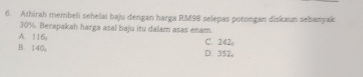 Athirah membeli sehelai baju dengan harga RM98 selepas potongan diskaun sebanyak
30%. Berapakah harga asal baju itu dalam asas enam.
A. 116; C. 242
B. 140 D. 352,