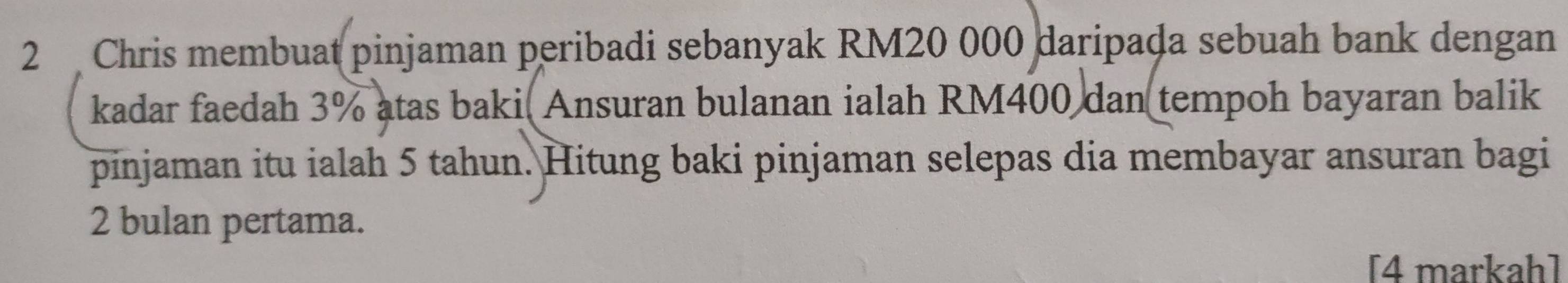 Chris membuat pinjaman peribadi sebanyak RM20 000 daripada sebuah bank dengan 
kadar faedah 3% atas baki Ansuran bulanan ialah RM400 dan tempoh bayaran balik 
pinjaman itu ialah 5 tahun. Hitung baki pinjaman selepas dia membayar ansuran bagi
2 bulan pertama. 
[4 markah]