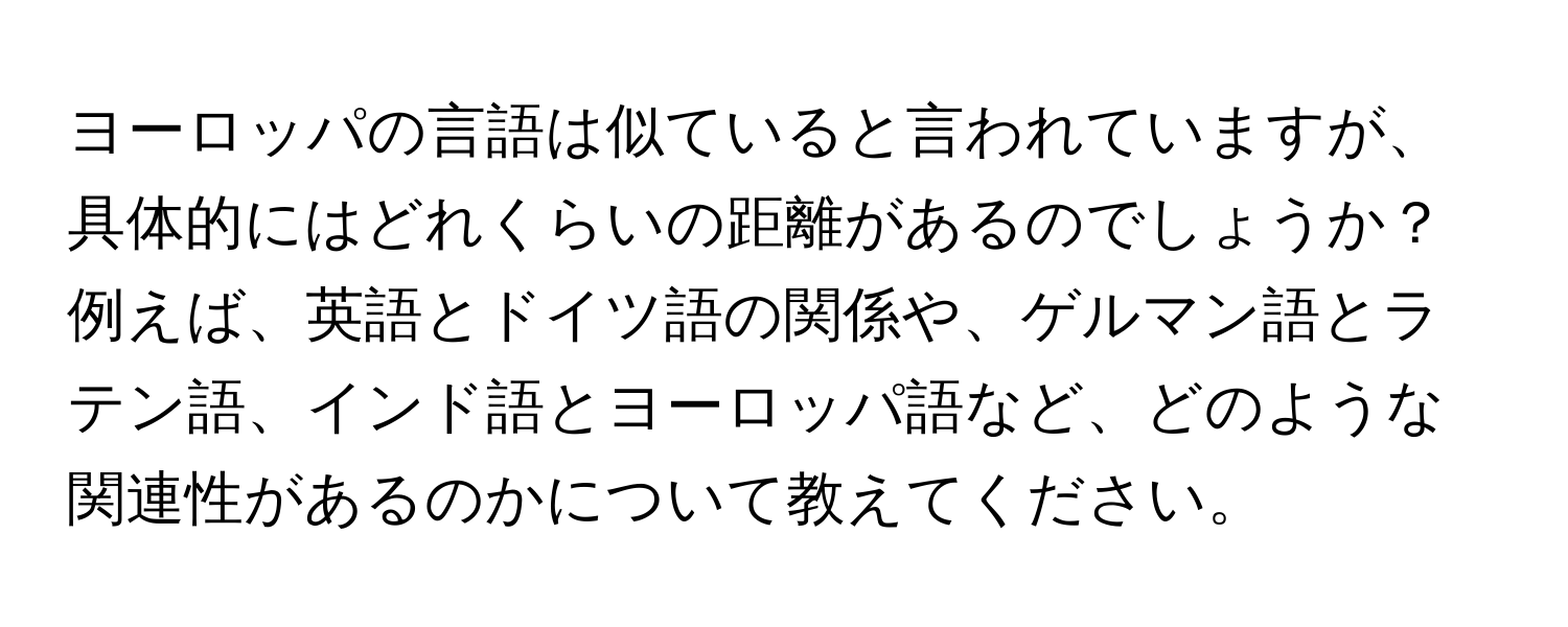 ヨーロッパの言語は似ていると言われていますが、具体的にはどれくらいの距離があるのでしょうか？例えば、英語とドイツ語の関係や、ゲルマン語とラテン語、インド語とヨーロッパ語など、どのような関連性があるのかについて教えてください。