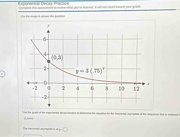 Exponential Decay Practice
Complete this assessment to review what you've fearned. It will not count toward your grade.
Use the image to answer the question.
<
Use the graph of the exponential decay function to determine the equation for the horizontal asymptote of the sequence that is modeled t
(1 point)
The horizontal asymptote is at  y=□ .