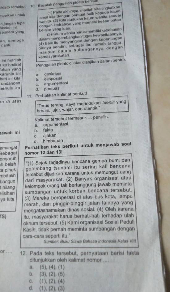 bidato tersebut 10. Bacalah penggalan pidato benkul
(1) Pada akhimya, marilah kita tingkatkan
amal kita dengan berbuat baik kepada kaum
mpaikan untuk
n  jangan lupa wanita. (2) Kita dudukan kaum wanita sesuai
akolah ini. dengan kodratnya yang memiliki kesempatan
saudara yang belajar yang luas.
(3) Kaum wanita harus memiliki kebebasan
an, semoga dalam mengembangkan tugas kewanitaannya.
nanti. (4) Baik itu menyangkut dengan kepentingan
dirinya sendiri, sebagai ibu rumah tangga,
maupun dalam hubungannya dengan
ini marilah kemasyarakatan.
ke hadirat Penggalan pidato di atas disajikan dalam bentuk
uhan yang
karunia ini
hari ini kita a. deskripsi
undangan c. argumentasi b. eksposisi
nenuju ke d. persuasi
11. Perhatikan kalimat berikut!
an di atas
“Terus terang, saya merindukan teenlit yang
berani, jujur, wajar, dan otentik."
Kalimat tersebut termasuk ... penulis.
a. argumentasi
awah ini b. fakta
c. ajakan
d. himbauan
emangat Perhatikan teks berikut untuk menjawab soal
Sebagai nomor 12 dan 13!
engaruh
h belah '(1) Sejak terjadinya bencana gempa bumi dan
a pihak gelombang tsunami itu sering kali bencana
mbii alih tersebut dijadikan sarana untuk memungut uang
bangun dari masyarakat. (2) Banyak organisasi atau
t hilang kelompok orang tak bertanggung jawab meminta
lisihan sumbangan untuk korban bencana tersebut.
ya kita (3) Mereka beroperasi di atas bus kota, lampu
merah, dan pinggir-pinggir jalan lainnya yang
mengatasnamakan dinas sosial. (4) Oleh karena
rs) itu, masyarakat harus berhati-hati terhadap ulah
oknum tersebut. (5) Kami organisasi Sosial Peduli
Kasih, tidak pernah meminta sumbangan dengan
cara-cara seperti itu."
Sumber: Buku Siswa Bahasa Indonesia Kelas VIII
or .... 12. Pada teks tersebut, pernyataan berisi fakta
ditunjukkan oleh kalimat nomor ....
a. (5), (4), (1)
b. (3), (2), (5)
c. (1), (2), (4)
d. (1), (2), (3)