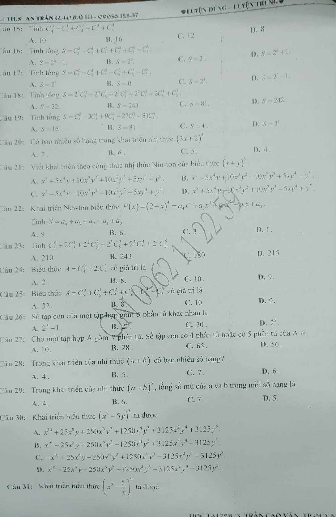#Luyện Dúng - Luyệ Trung u
* TH.S AN Trần (láo Bá) ω - 09056.122.57
Tâu 15:  Tính C_4^(0+C_4^1+C_4^2+C_4^3+C_4^4 D. 8
A. 10 B. 16 C. 12
Câu 16: Tính tổng S=C_5^0+C_5^1+C_5^2+C_5^3+C_5^4+C_5^5. S=2^5)+1.
D.
A. S=2^5-1. B. S=2^5.
C. S=2^4.
Câu 17: Tính tổng S=C_5^(0-C_5^1+C_5^2-C_5^3+C_5^4-C_5^5.
A. S=2^5) B. S=0
C. S=2^4.
D. S=2^5-1.
Câu 18: Tính tổng S=2^5C_5^(0+2^4)C_5^(1+2^3)C_5^(2+2^2)C_5^(3+2C_5^4+C_5^5
A. S=32. B. S=243. C. S=81.
D. S=242.
Câu 19:  Tính tổng S=C_4^0-3C_4^1+9C_4^2-27C_4^3+81C_4^4.
A. S=16
C.
B. S=81 S=4^4).
D. S=3^5.
Câu 20: Có bao nhiêu số hạng trong khai triển nhị thức (3x+2)^5
C. 5 .
A. 7 . B. 6 . D. 4 .
Câu 21: Viết khai triển theo công thức nhị thức Niu-tơn của biểu thức (x+y)^5.
A. x^5+5x^4y+10x^3y^2+10x^2y^3+5xy^4+y^5. B. x^5-5x^4y+10x^3y^2-10x^2y^3+5xy^4-y^5.
C. x^5-5x^4y-10x^3y^2-10x^2y^3-5xy^4+y^5. D. x^5+5x^4y-10x^3y^2+10x^2y^3-5xy^4+y^5.
Câu 22:  Khai triển Newton biểu thức P(x)=(2-x)^4=a_4x^4+a_3x^3 a_1x+a_0.
Tinh S=a_4+a_3+a_2+a_1+a_0 D. 1 .
B. 6 .
A. 9 . C. 3
Câu 23: Tính C_5^(0+2C_5^1+2^2)C_5^(2+2^3)C_5^(3+2^4)C_5^(4+2^5)C_5^(5
C. 180
A. 210 B. 243 D. 215
Câu 24: Biểu thức A=C_4^0+2.C_4^1 có giá trị là
A. 2 .
B. 8 . C. 10 . D. 9.
Câu 25: Biểu thức A=C_5^0+C_5^1+C_5^2+C_5^3+C_5^4 +C có giá trị là
A. 32. C. 10 . D. 9.
B. 8.
Cầu 26: Số tập con của một tập hợp gồm 5 phần tử khác nhau là
A. 2^5)-1. B. 2^4 C. 20 . D. 2^5.
Câu 27: Cho một tập hợp A gồm 7 phần tử. Số tập con có 4 phần tử hoặc có 5 phần tử của A là
C. 65 .
A. 10 . B. 28 . D. 56 .
Câu 28: Trong khai triển của nhị thức (a+b)^5 có bao nhiêu số hạng?
A. 4 . B. 5 .
C. 7 . D. 6 .
Câu 29:  Trong khai triển của nhị thức (a+b)^5 , tổng số mũ của a và b trong mỗi số hạng là
B. 6.
A. 4 . C. 7.
D. 5.
Câu 30: Khai triển biểu thức (x^2-5y)^5 ta được
A. x^(10)+25x^8y+250x^6y^2+1250x^4y^3+3125x^2y^4+3125y^5.
B. x^(10)-25x^8y+250x^6y^2-1250x^4y^3+3125x^2y^4-3125y^5.
C. -x^(10)+25x^8y-250x^6y^2+1250x^4y^3-3125x^2y^4+3125y^5.
D. x^(10)-25x^8y-250x^6y^2-1250x^4y^3-3125x^2y^4-3125y^5.
Câu 31: Khai triển biểu thức (x^3- 5/x )^5 ta được
Hocta lzsr iz tráncaon